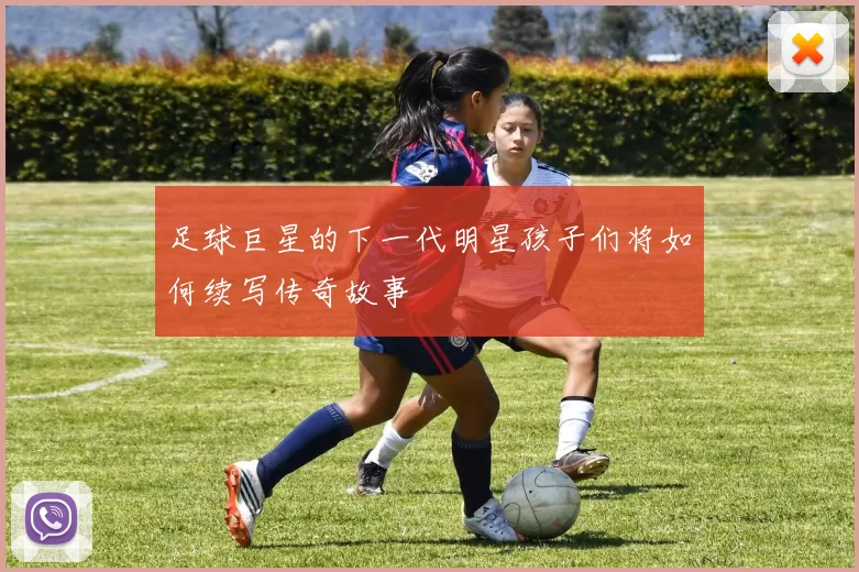 足球巨星的下一代明星孩子们将如何续写传奇故事