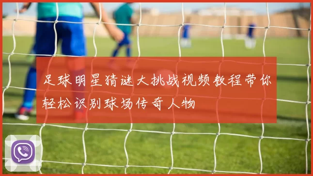 足球明星猜谜大挑战视频教程带你轻松识别球场传奇人物