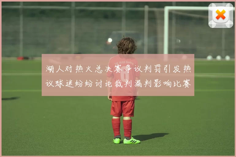 湖人对热火总决赛争议判罚引发热议球迷纷纷讨论裁判漏判影响比赛结果