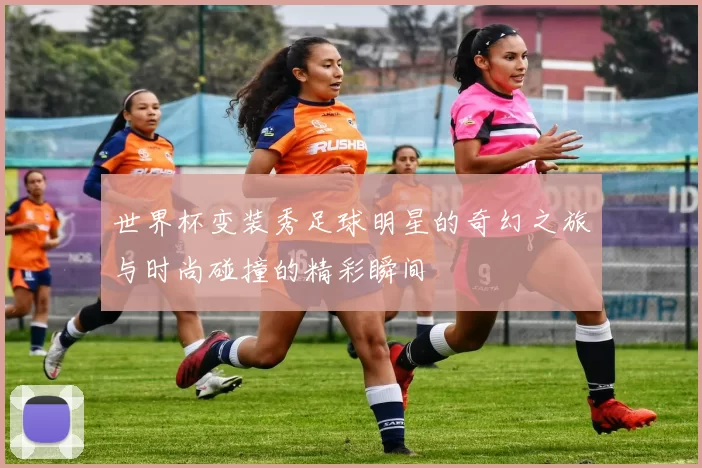 世界杯变装秀足球明星的奇幻之旅与时尚碰撞的精彩瞬间