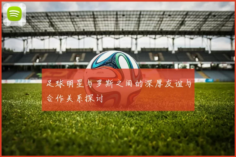 足球明星与罗斯之间的深厚友谊与合作关系探讨