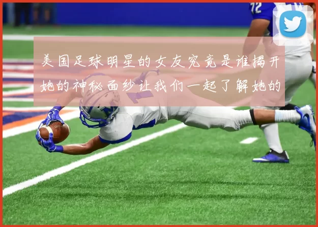 美国足球明星的女友究竟是谁揭开她的神秘面纱让我们一起了解她的故事
