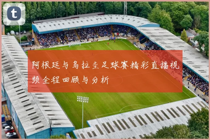 阿根廷与乌拉圭足球赛精彩直播视频全程回顾与分析