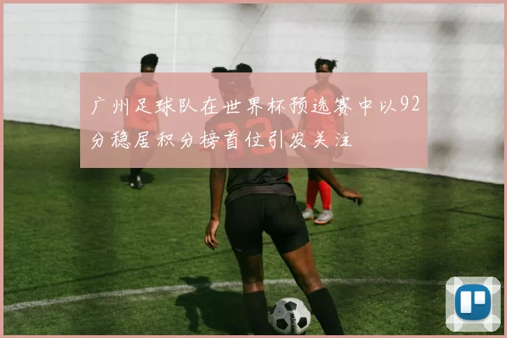 广州足球队在世界杯预选赛中以92分稳居积分榜首位引发关注