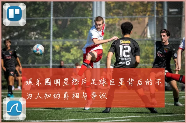 娱乐圈明星怒斥足球巨星背后的不为人知的真相与争议