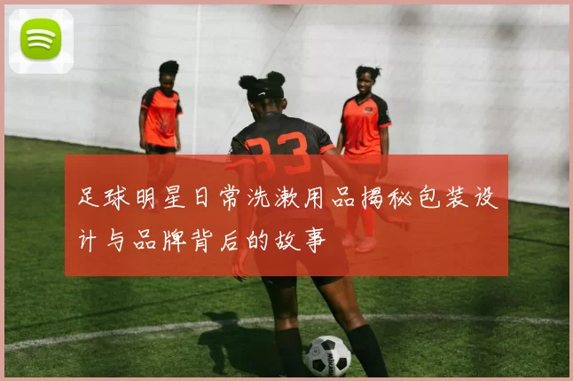 足球明星日常洗漱用品揭秘包装设计与品牌背后的故事