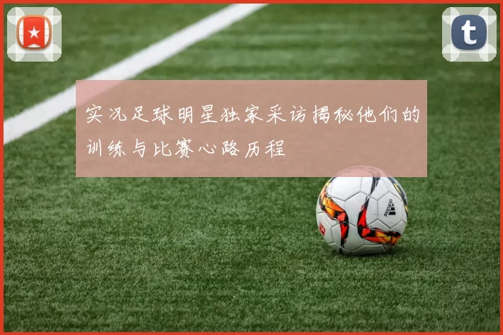实况足球明星独家采访揭秘他们的训练与比赛心路历程