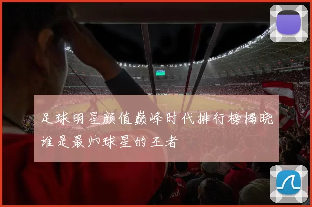 足球明星颜值巅峰时代排行榜揭晓谁是最帅球星的王者