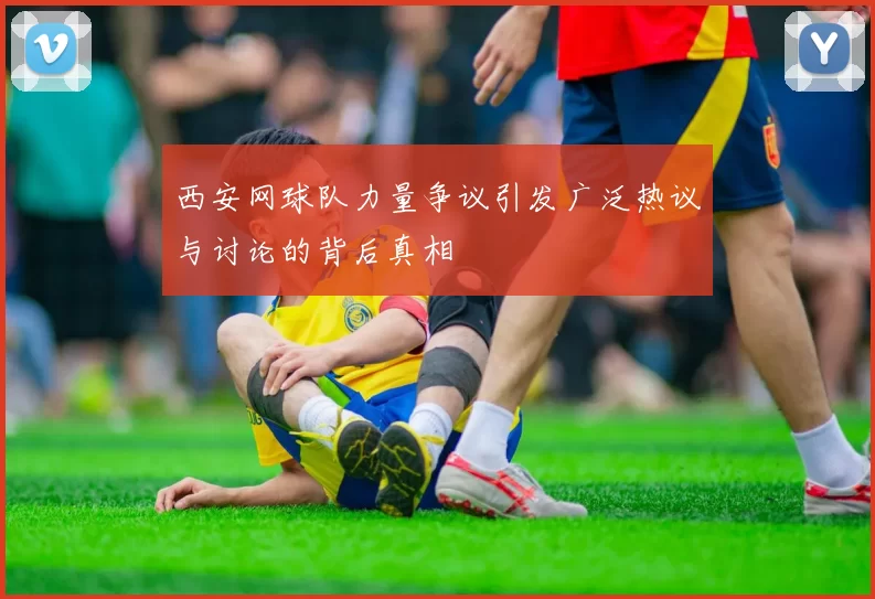 西安网球队力量争议引发广泛热议与讨论的背后真相