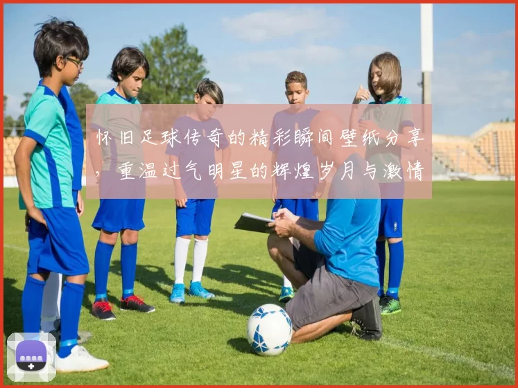 怀旧足球传奇的精彩瞬间壁纸分享，重温过气明星的辉煌岁月与激情时刻