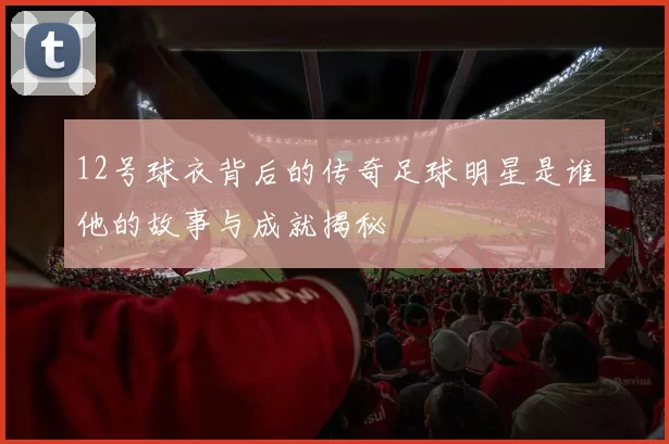 12号球衣背后的传奇足球明星是谁他的故事与成就揭秘