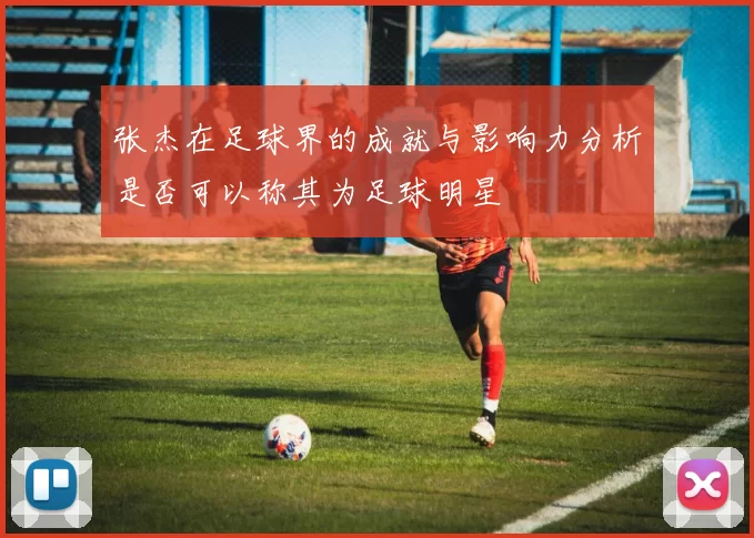 张杰在足球界的成就与影响力分析是否可以称其为足球明星