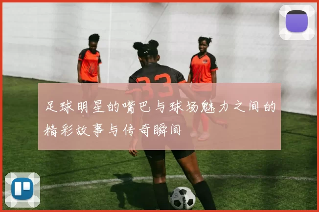 足球明星的嘴巴与球场魅力之间的精彩故事与传奇瞬间
