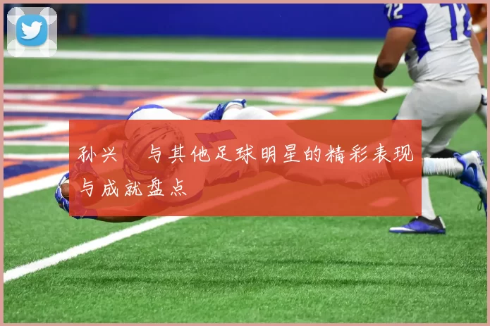 孙兴慜与其他足球明星的精彩表现与成就盘点