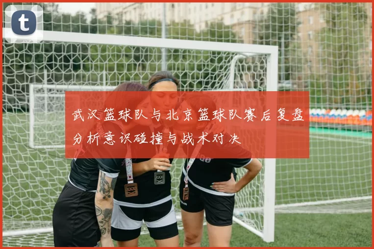 武汉篮球队与北京篮球队赛后复盘分析意识碰撞与战术对决