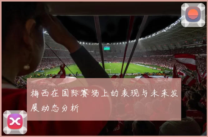 梅西在国际赛场上的表现与未来发展动态分析