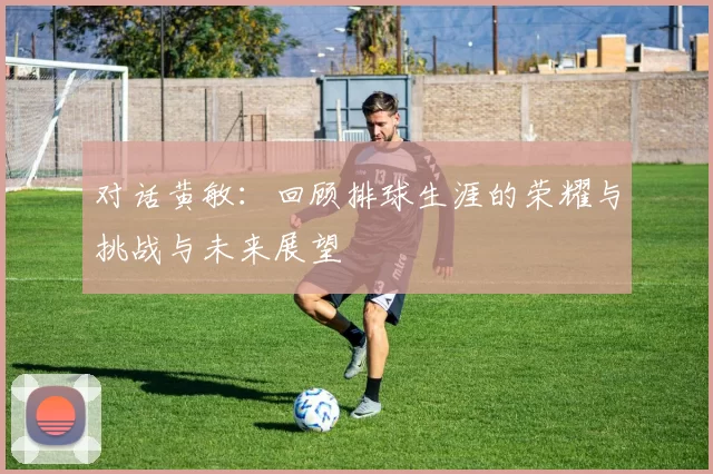 对话黄敏：回顾排球生涯的荣耀与挑战与未来展望