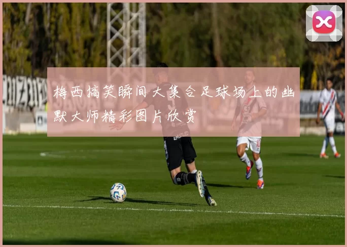梅西搞笑瞬间大集合足球场上的幽默大师精彩图片欣赏