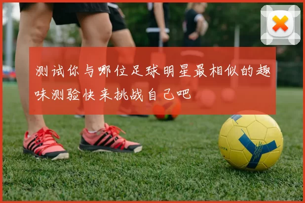测试你与哪位足球明星最相似的趣味测验快来挑战自己吧
