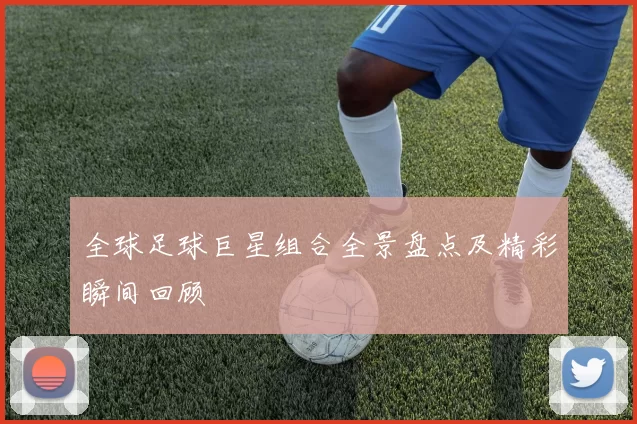 全球足球巨星组合全景盘点及精彩瞬间回顾