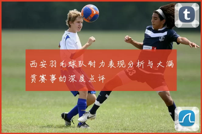 西安羽毛球队耐力表现分析与大满贯赛事的深度点评