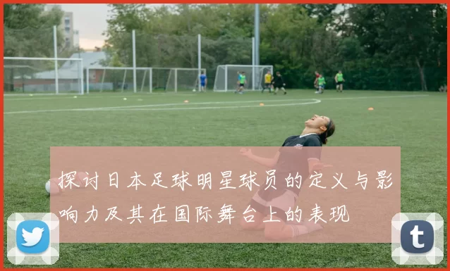 探讨日本足球明星球员的定义与影响力及其在国际舞台上的表现