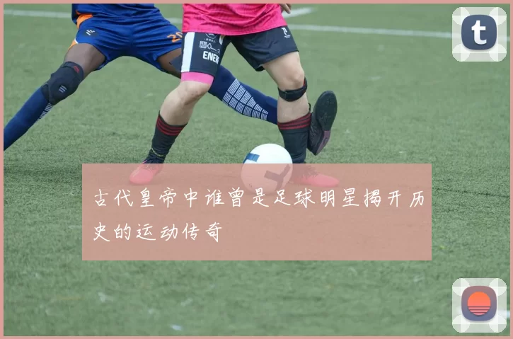 古代皇帝中谁曾是足球明星揭开历史的运动传奇