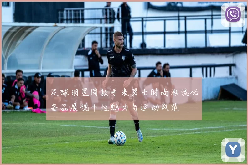 足球明星同款手表男士时尚潮流必备品展现个性魅力与运动风范