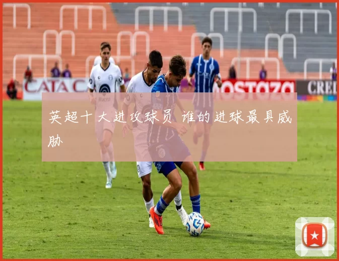 英超十大进攻球员 谁的进球最具威胁