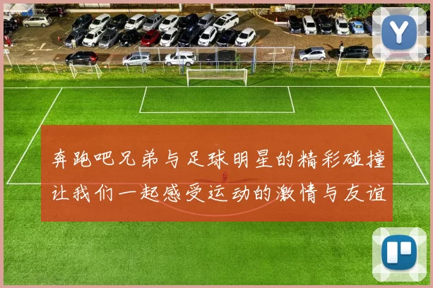 奔跑吧兄弟与足球明星的精彩碰撞让我们一起感受运动的激情与友谊