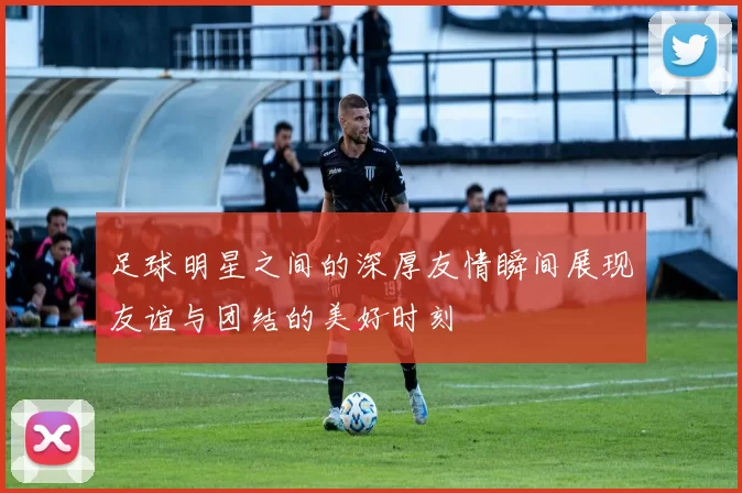 足球明星之间的深厚友情瞬间展现友谊与团结的美好时刻