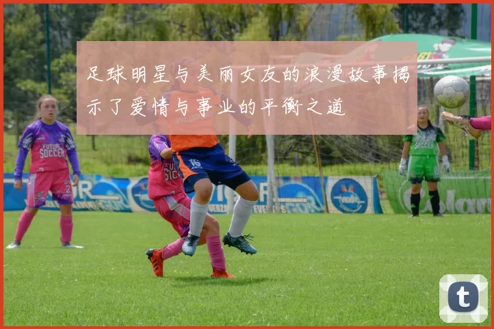 足球明星与美丽女友的浪漫故事揭示了爱情与事业的平衡之道