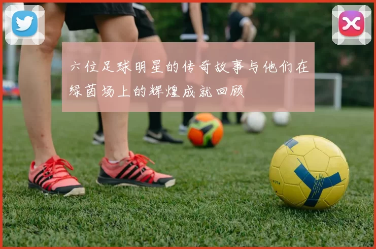 六位足球明星的传奇故事与他们在绿茵场上的辉煌成就回顾