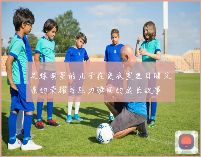 足球明星的儿子在更衣室里目睹父亲的荣耀与压力瞬间的成长故事