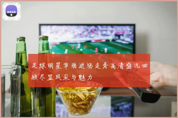 足球明星华丽进场走秀高清盛况回顾尽显风采与魅力