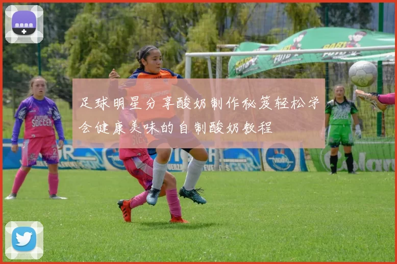 足球明星分享酸奶制作秘笈轻松学会健康美味的自制酸奶教程