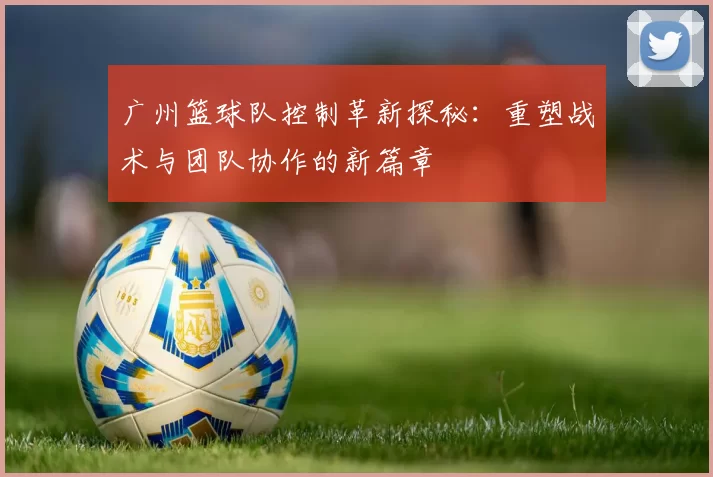 广州篮球队控制革新探秘：重塑战术与团队协作的新篇章