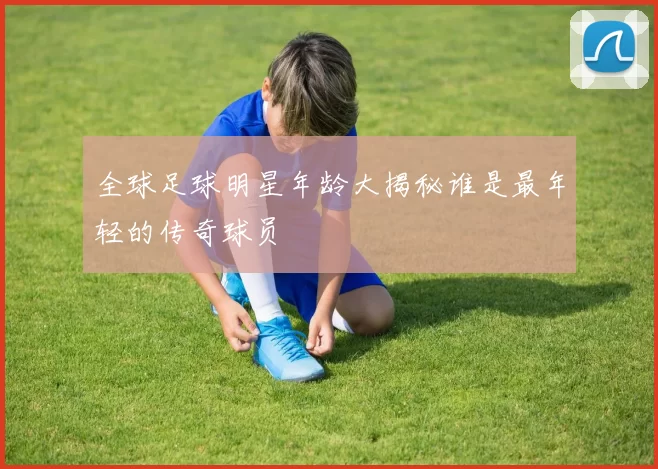 全球足球明星年龄大揭秘谁是最年轻的传奇球员