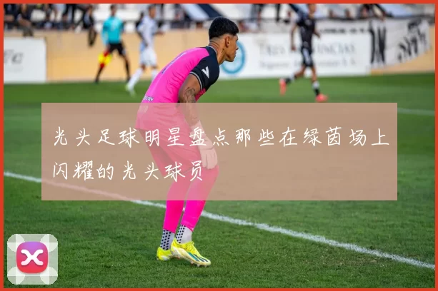 光头足球明星盘点那些在绿茵场上闪耀的光头球员