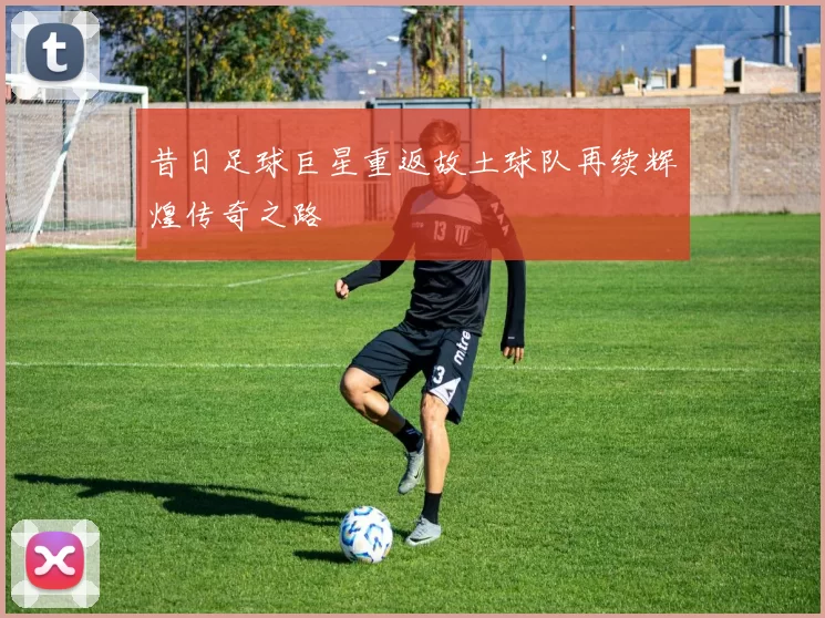 昔日足球巨星重返故土球队再续辉煌传奇之路