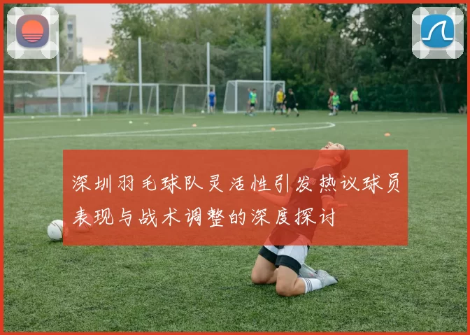 深圳羽毛球队灵活性引发热议球员表现与战术调整的深度探讨