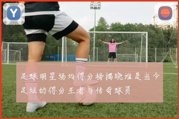 足球明星场均得分榜揭晓谁是当今足坛的得分王者与传奇球员