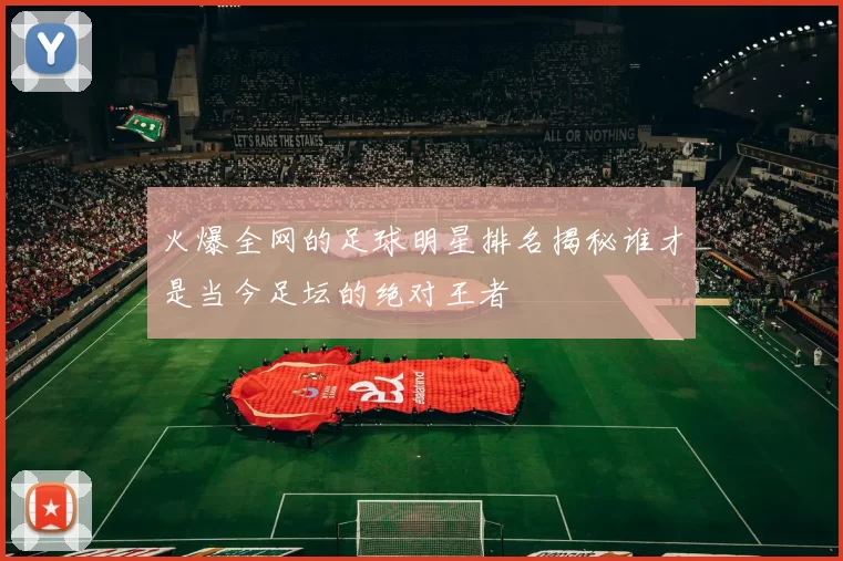火爆全网的足球明星排名揭秘谁才是当今足坛的绝对王者