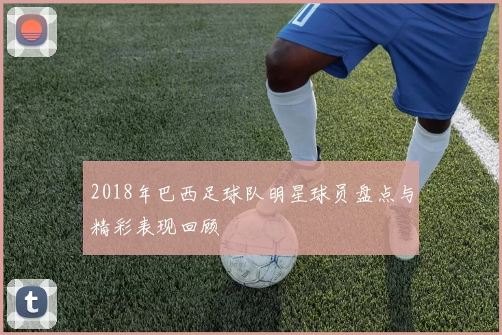 2018年巴西足球队明星球员盘点与精彩表现回顾