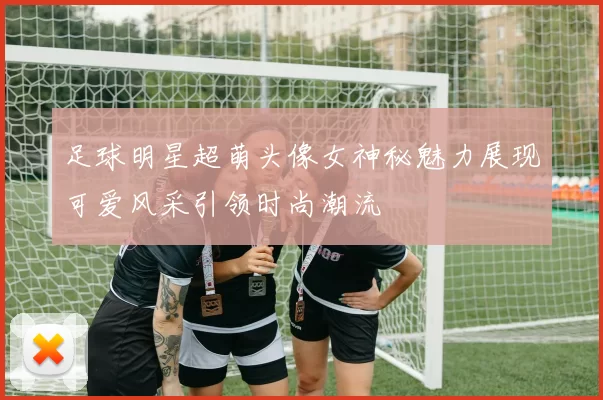 足球明星超萌头像女神秘魅力展现可爱风采引领时尚潮流