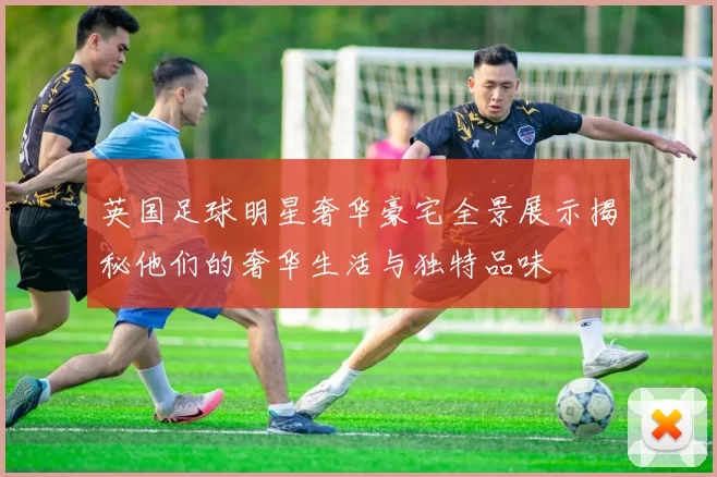英国足球明星奢华豪宅全景展示揭秘他们的奢华生活与独特品味