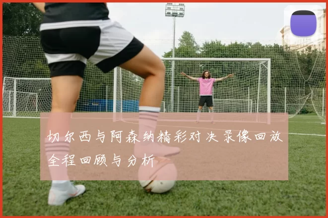 切尔西与阿森纳精彩对决录像回放全程回顾与分析