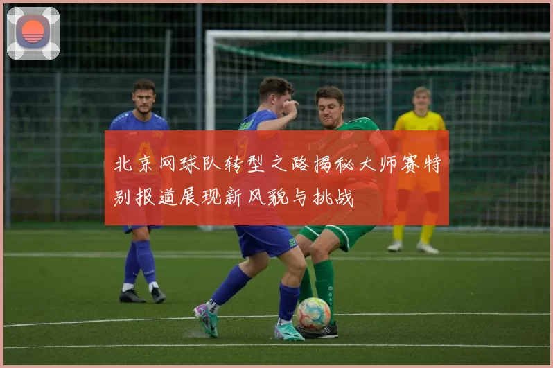 北京网球队转型之路揭秘大师赛特别报道展现新风貌与挑战