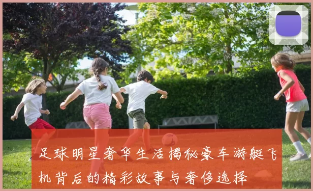 足球明星奢华生活揭秘豪车游艇飞机背后的精彩故事与奢侈选择