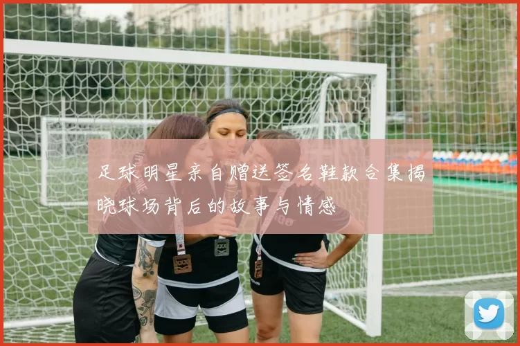 足球明星亲自赠送签名鞋款合集揭晓球场背后的故事与情感